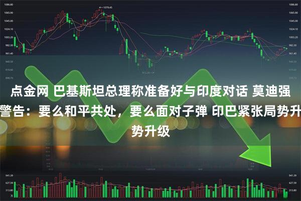 点金网 巴基斯坦总理称准备好与印度对话 莫迪强硬警告：要么和平共处，要么面对子弹 印巴紧张局势升级
