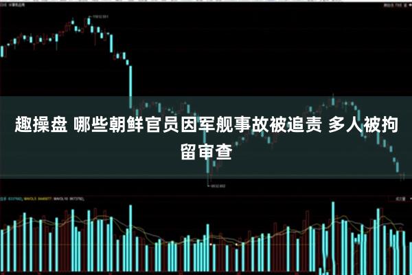 趣操盘 哪些朝鲜官员因军舰事故被追责 多人被拘留审查