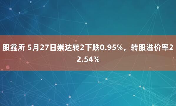 股鑫所 5月27日崇达转2下跌0.95%，转股溢价率22.54%