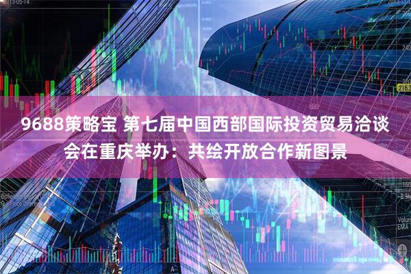 9688策略宝 第七届中国西部国际投资贸易洽谈会在重庆举办：共绘开放合作新图景