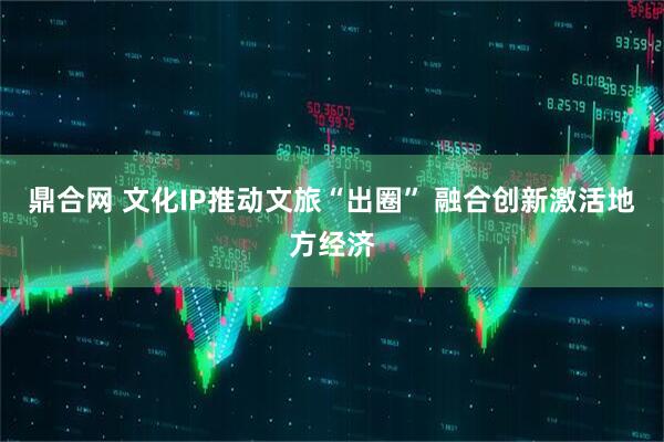 鼎合网 文化IP推动文旅“出圈” 融合创新激活地方经济