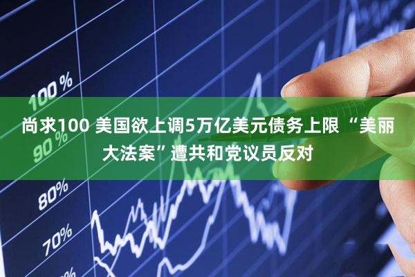 尚求100 美国欲上调5万亿美元债务上限 “美丽大法案”遭共和党议员反对