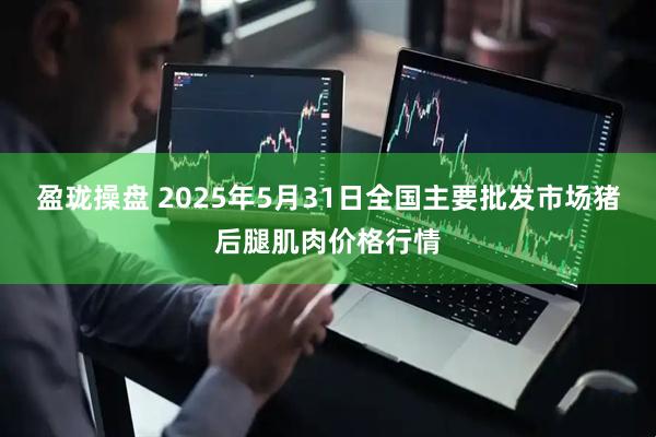盈珑操盘 2025年5月31日全国主要批发市场猪后腿肌肉价格行情