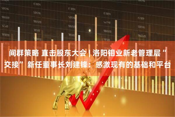 间群策略 直击股东大会 | 洛阳钼业新老管理层“交接” 新任董事长刘建锋：感激现有的基础和平台