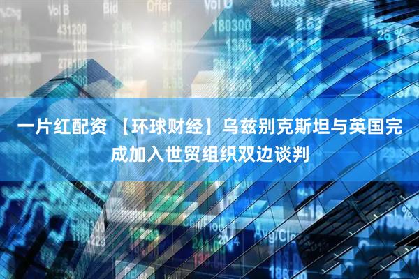 一片红配资 【环球财经】乌兹别克斯坦与英国完成加入世贸组织双边谈判