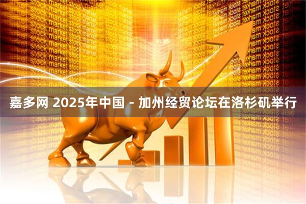 嘉多网 2025年中国－加州经贸论坛在洛杉矶举行