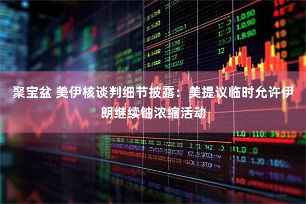 聚宝盆 美伊核谈判细节披露：美提议临时允许伊朗继续铀浓缩活动