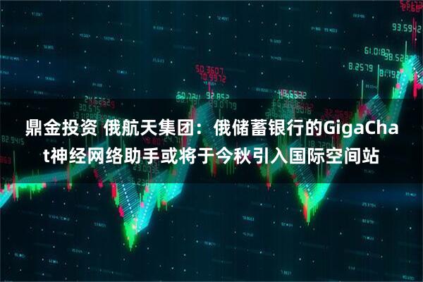 鼎金投资 俄航天集团：俄储蓄银行的GigaChat神经网络助手或将于今秋引入国际空间站
