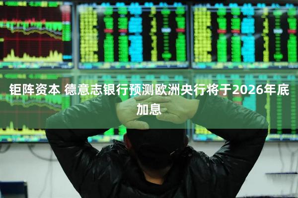 钜阵资本 德意志银行预测欧洲央行将于2026年底加息