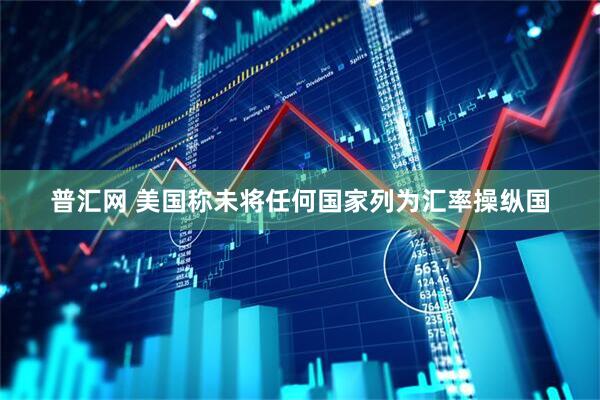 普汇网 美国称未将任何国家列为汇率操纵国