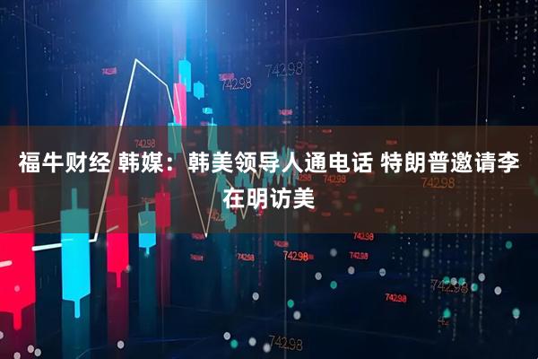福牛财经 韩媒：韩美领导人通电话 特朗普邀请李在明访美