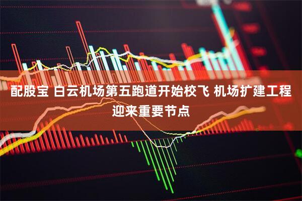 配股宝 白云机场第五跑道开始校飞 机场扩建工程迎来重要节点