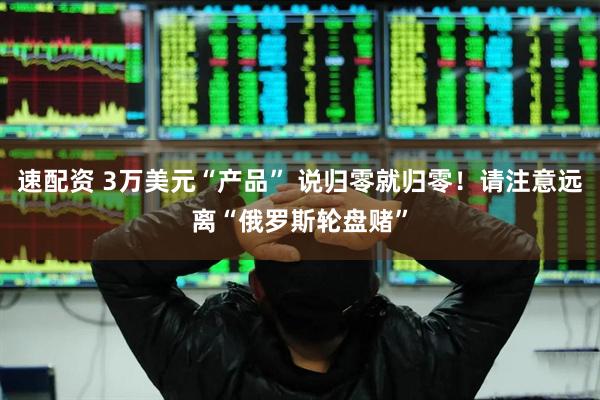 速配资 3万美元“产品” 说归零就归零！请注意远离“俄罗斯轮盘赌”