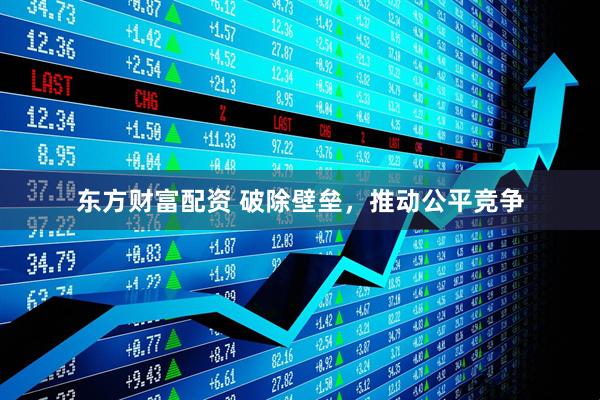 东方财富配资 破除壁垒，推动公平竞争