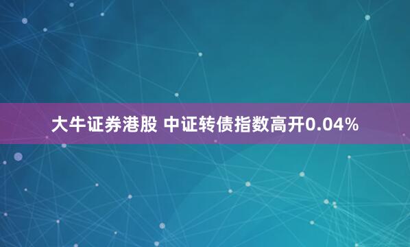 大牛证券港股 中证转债指数高开0.04%