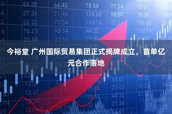 今裕堂 广州国际贸易集团正式揭牌成立，首单亿元合作落地