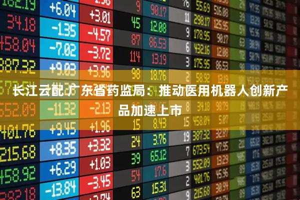 长江云配 广东省药监局：推动医用机器人创新产品加速上市