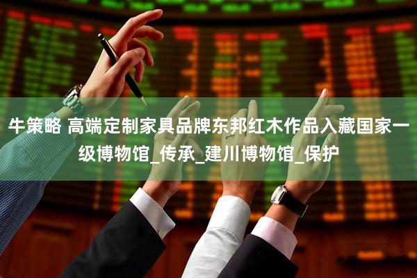 牛策略 高端定制家具品牌东邦红木作品入藏国家一级博物馆_传承_建川博物馆_保护