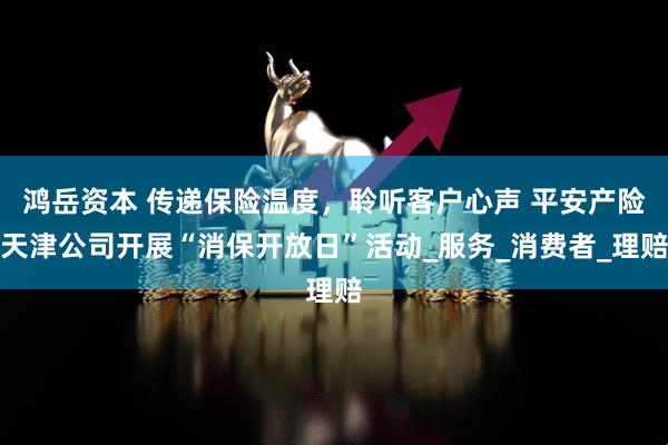鸿岳资本 传递保险温度，聆听客户心声 平安产险天津公司开展“消保开放日”活动_服务_消费者_理赔