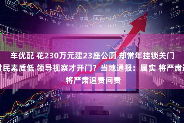 车优配 花230万元建23座公厕 却常年挂锁关门！嫌弃村民素质低 领导视察才开门？当地通报：属实 将严肃追责问责