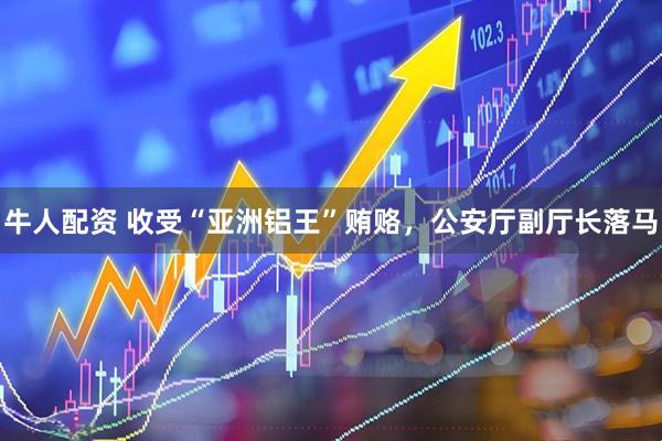 牛人配资 收受“亚洲铝王”贿赂，公安厅副厅长落马