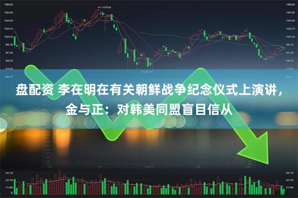 盘配资 李在明在有关朝鲜战争纪念仪式上演讲，金与正：对韩美同盟盲目信从