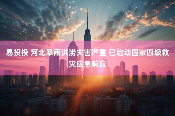 易投投 河北暴雨洪涝灾害严重 已启动国家四级救灾应急响应