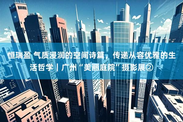 恒瑞盈 气质浸润的空间诗篇，传递从容优雅的生活哲学｜广州“美丽庭院”摄影展②
