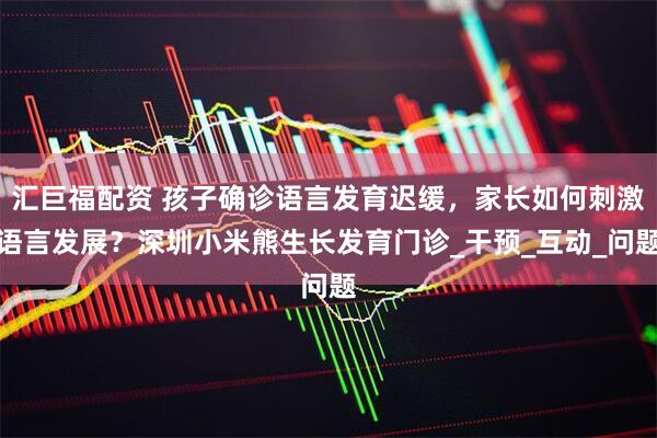 汇巨福配资 孩子确诊语言发育迟缓，家长如何刺激语言发展？深圳小米熊生长发育门诊_干预_互动_问题
