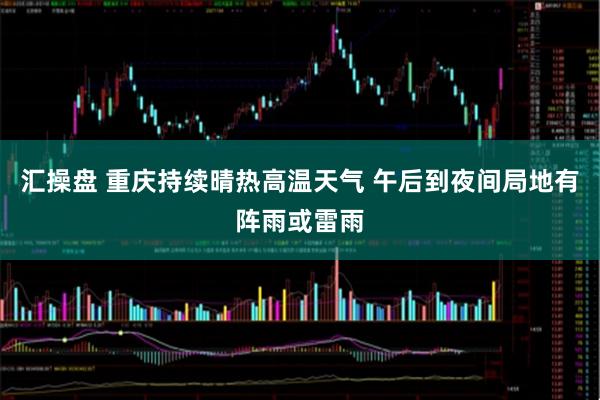 汇操盘 重庆持续晴热高温天气 午后到夜间局地有阵雨或雷雨
