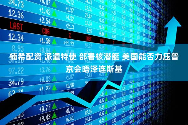 楠希配资 派遣特使 部署核潜艇 美国能否力压普京会晤泽连斯基