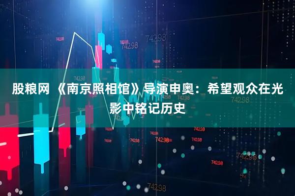 股粮网 《南京照相馆》导演申奥：希望观众在光影中铭记历史
