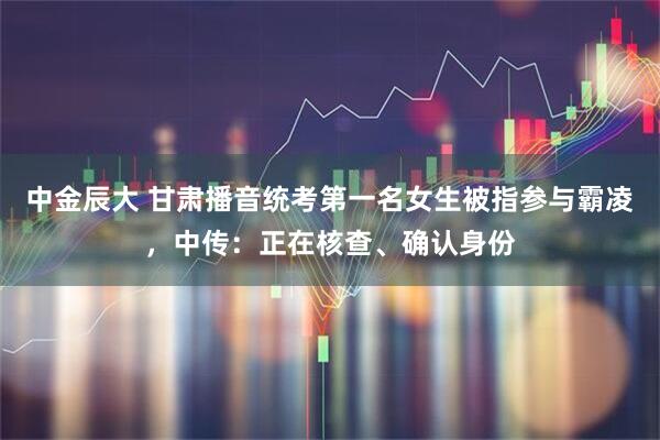 中金辰大 甘肃播音统考第一名女生被指参与霸凌，中传：正在核查、确认身份