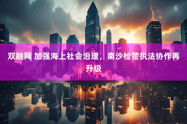 双融网 加强海上社会治理，南沙检警执法协作再升级