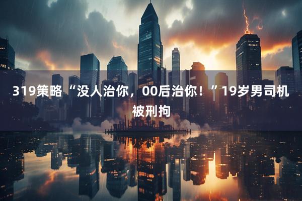 319策略 “没人治你，00后治你！”19岁男司机被刑拘