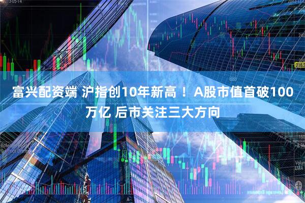 富兴配资端 沪指创10年新高 ！A股市值首破100万亿 后市关注三大方向