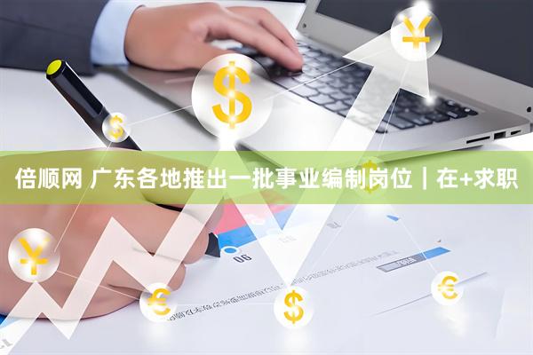 倍顺网 广东各地推出一批事业编制岗位｜在+求职