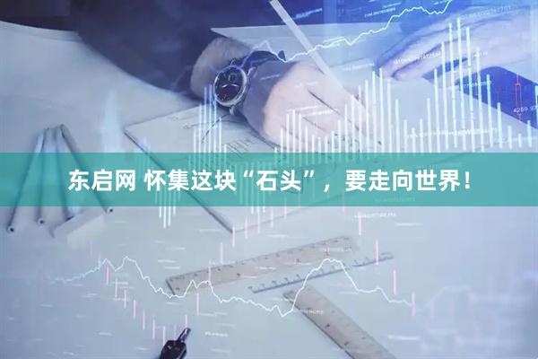 东启网 怀集这块“石头”，要走向世界！