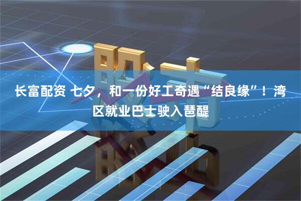 长富配资 七夕，和一份好工奇遇“结良缘”！湾区就业巴士驶入琶醍