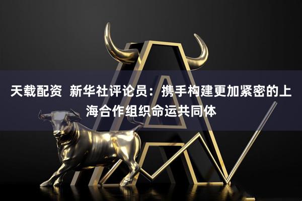 天载配资  新华社评论员：携手构建更加紧密的上海合作组织命运共同体