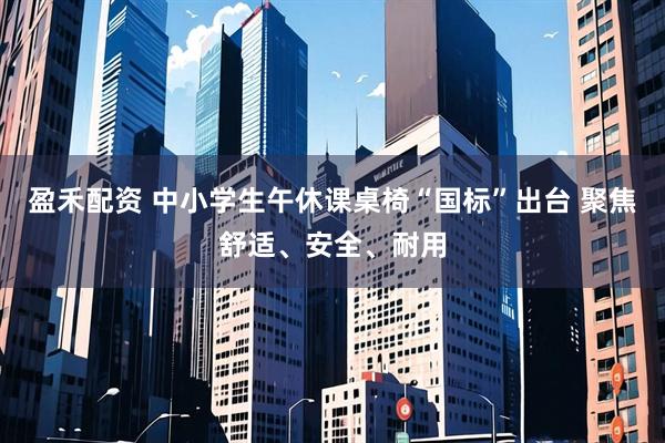 盈禾配资 中小学生午休课桌椅“国标”出台 聚焦舒适、安全、耐用