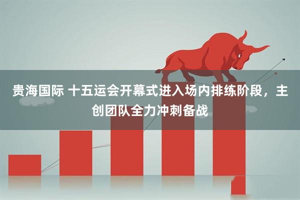 贵海国际 十五运会开幕式进入场内排练阶段，主创团队全力冲刺备战