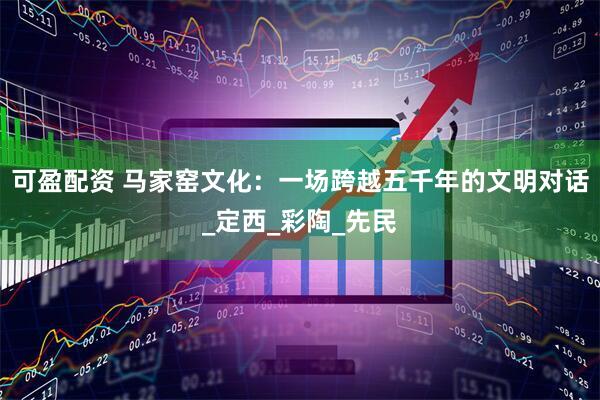 可盈配资 马家窑文化：一场跨越五千年的文明对话_定西_彩陶_先民