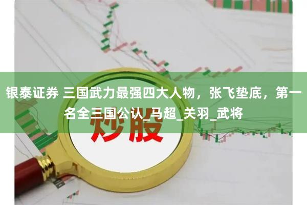 银泰证券 三国武力最强四大人物，张飞垫底，第一名全三国公认_马超_关羽_武将