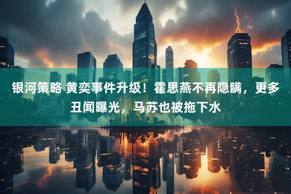 银河策略 黄奕事件升级！霍思燕不再隐瞒，更多丑闻曝光，马苏也被拖下水
