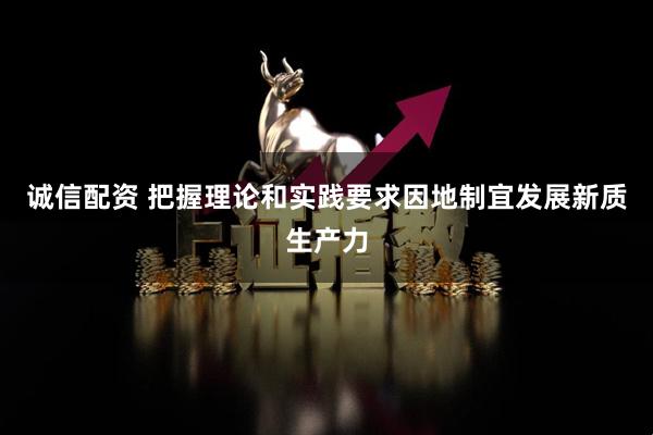 诚信配资 把握理论和实践要求因地制宜发展新质生产力