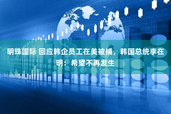 明珠国际 回应韩企员工在美被捕，韩国总统李在明：希望不再发生