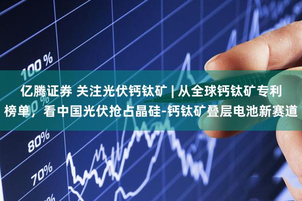 亿腾证券 关注光伏钙钛矿 | 从全球钙钛矿专利榜单，看中国光伏抢占晶硅-钙钛矿叠层电池新赛道