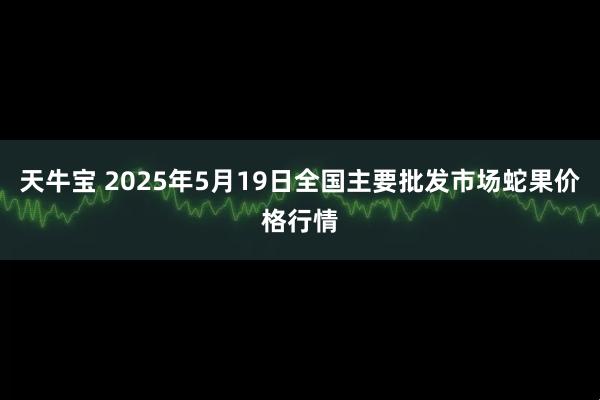 天牛宝 2025年5月19日全国主要批发市场蛇果价格行情
