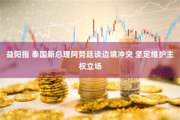 益阳指 泰国新总理阿努廷谈边境冲突 坚定维护主权立场